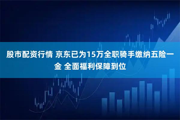 股市配资行情 京东已为15万全职骑手缴纳五险一金 全面福利保障到位