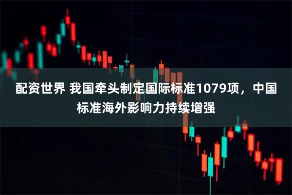 配资世界 我国牵头制定国际标准1079项，中国标准海外影响力持续增强