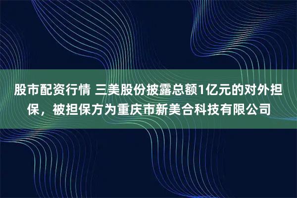股市配资行情 三美股份披露总额1亿元的对外担保，被担保方为重庆市新美合科技有限公司