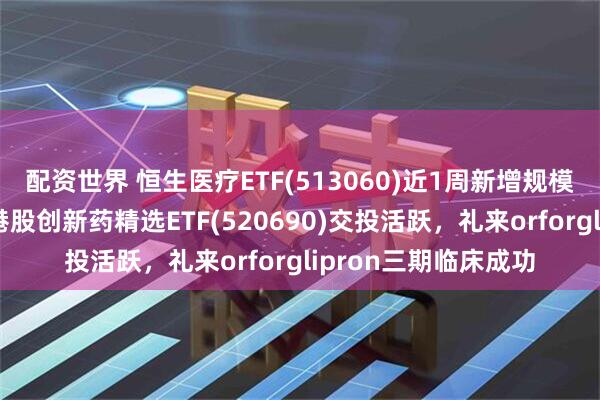 配资世界 恒生医疗ETF(513060)近1周新增规模居可比基金首位，港股创新药精选ETF(520690)交投活跃，礼来orforglipron三期临床成功