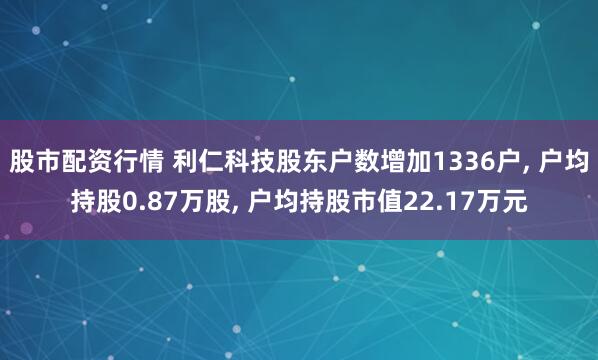 股市配资行情 利仁科技股东户数增加1336户, 户均持股0.87万股, 户均持股市值22.17万元