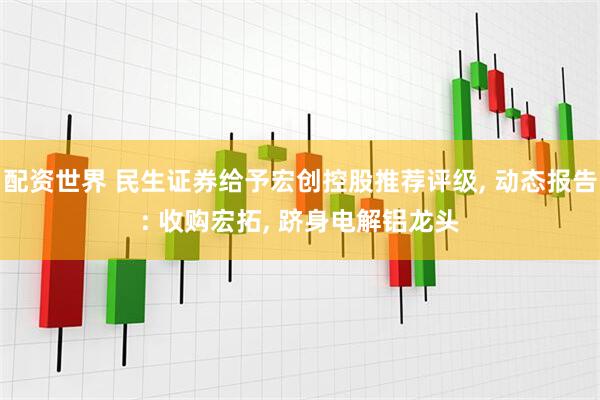 配资世界 民生证券给予宏创控股推荐评级, 动态报告: 收购宏拓, 跻身电解铝龙头