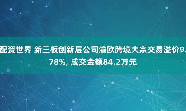 配资世界 新三板创新层公司渝欧跨境大宗交易溢价9.78%, 成交金额84.2万元