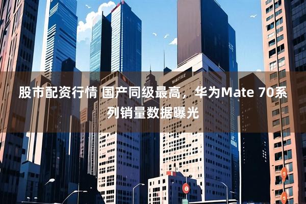 股市配资行情 国产同级最高，华为Mate 70系列销量数据曝光