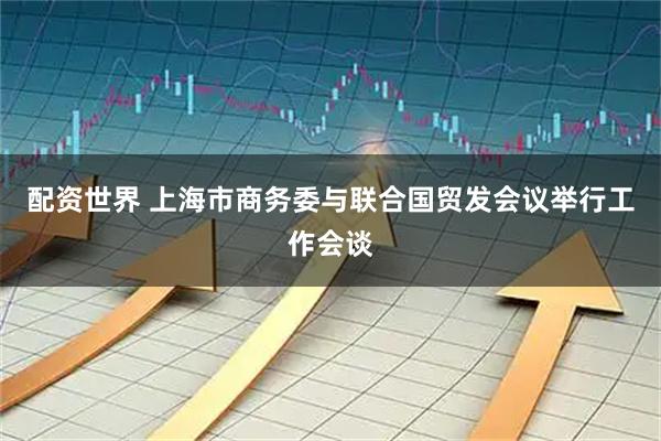 配资世界 上海市商务委与联合国贸发会议举行工作会谈