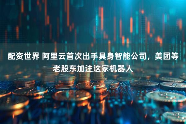 配资世界 阿里云首次出手具身智能公司，美团等老股东加注这家机器人