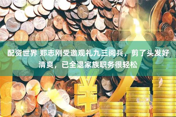 配资世界 郑志刚受邀观礼九三阅兵，剪了头发好清爽，已全退家族职务很轻松