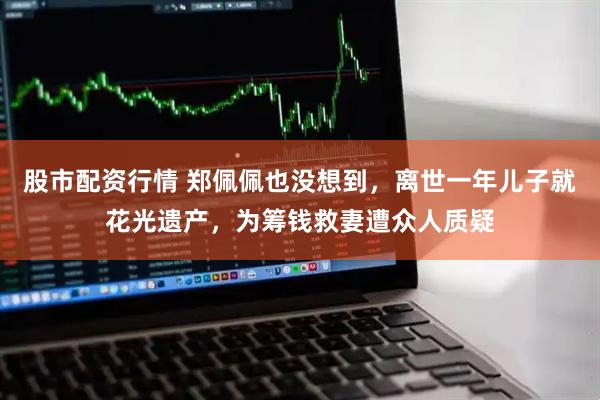 股市配资行情 郑佩佩也没想到，离世一年儿子就花光遗产，为筹钱救妻遭众人质疑