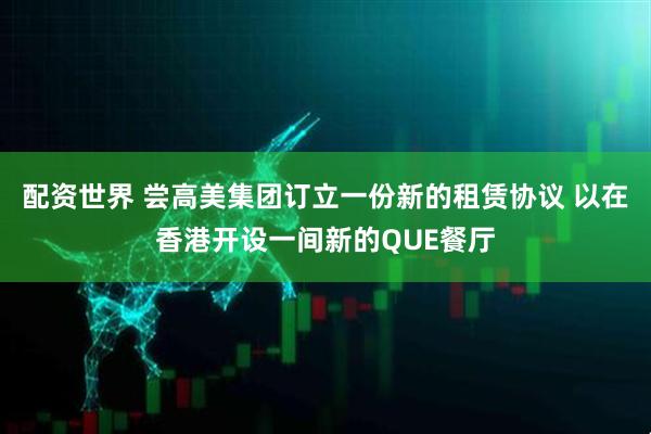 配资世界 尝高美集团订立一份新的租赁协议 以在香港开设一间新的QUE餐厅