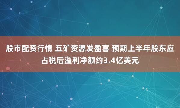 股市配资行情 五矿资源发盈喜 预期上半年股东应占税后溢利净额约3.4亿美元