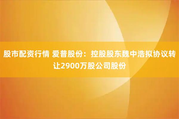 股市配资行情 爱普股份：控股股东魏中浩拟协议转让2900万股公司股份
