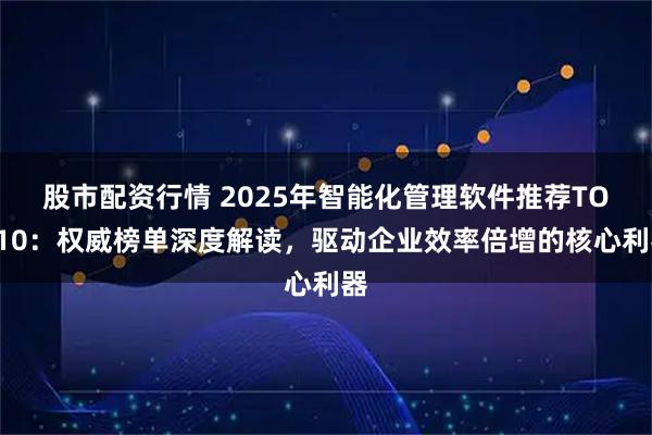 股市配资行情 2025年智能化管理软件推荐TOP10：权威榜单深度解读，驱动企业效率倍增的核心利器