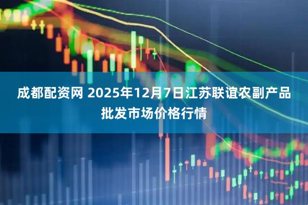 成都配资网 2025年12月7日江苏联谊农副产品批发市场价格行情
