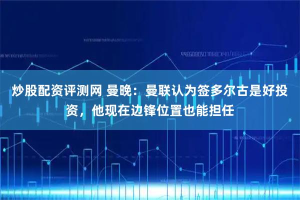 炒股配资评测网 曼晚：曼联认为签多尔古是好投资，他现在边锋位置也能担任