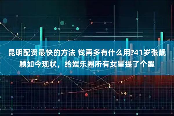 昆明配资最快的方法 钱再多有什么用?41岁张靓颖如今现状，给娱乐圈所有女星提了个醒