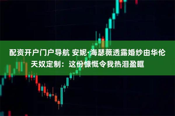 配资开户门户导航 安妮·海瑟薇透露婚纱由华伦天奴定制：这份慷慨令我热泪盈眶