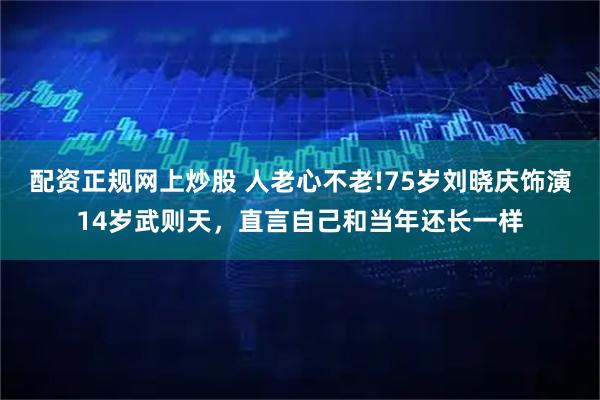 配资正规网上炒股 人老心不老!75岁刘晓庆饰演14岁武则天，直言自己和当年还长一样