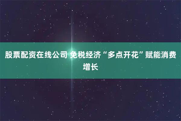 股票配资在线公司 免税经济“多点开花”赋能消费增长