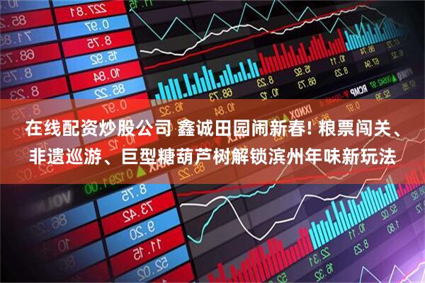 在线配资炒股公司 鑫诚田园闹新春! 粮票闯关、非遗巡游、巨型糖葫芦树解锁滨州年味新玩法
