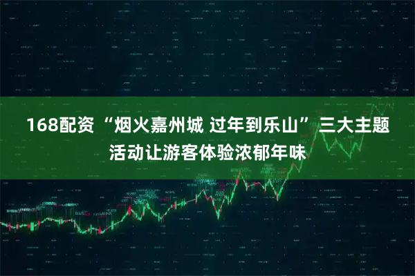 168配资 “烟火嘉州城 过年到乐山” 三大主题活动让游客体验浓郁年味