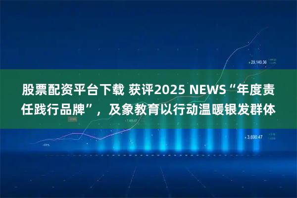 股票配资平台下载 获评2025 NEWS“年度责任践行品牌”，及象教育以行动温暖银发群体