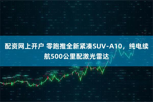 配资网上开户 零跑推全新紧凑SUV-A10，纯电续航500公里配激光雷达
