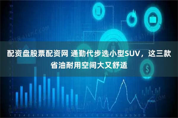 配资盘股票配资网 通勤代步选小型SUV，这三款省油耐用空间大又舒适