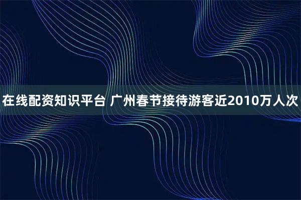 在线配资知识平台 广州春节接待游客近2010万人次