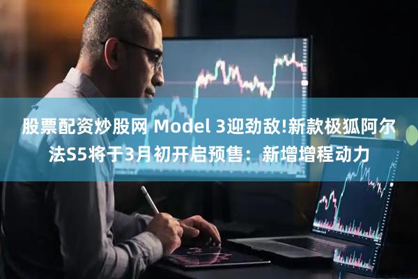 股票配资炒股网 Model 3迎劲敌!新款极狐阿尔法S5将于3月初开启预售：新增增程动力
