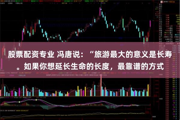 股票配资专业 冯唐说：“旅游最大的意义是长寿。如果你想延长生命的长度，最靠谱的方式