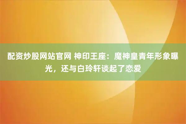 配资炒股网站官网 神印王座：魔神皇青年形象曝光，还与白玲轩谈起了恋爱