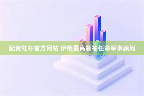 配资杠杆官方网站 伊朗最高领袖任命军事顾问