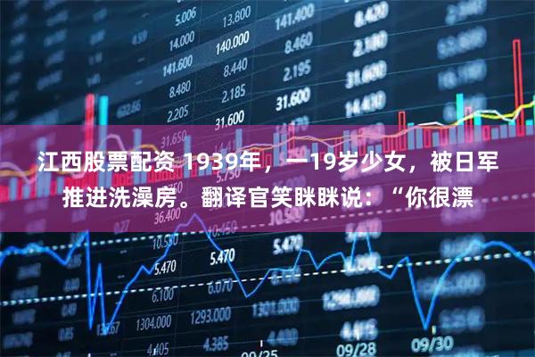 江西股票配资 1939年，一19岁少女，被日军推进洗澡房。翻译官笑眯眯说：“你很漂