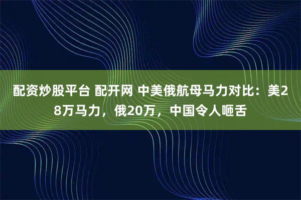 配资炒股平台 配开网 中美俄航母马力对比：美28万马力，俄20万，中国令人咂舌