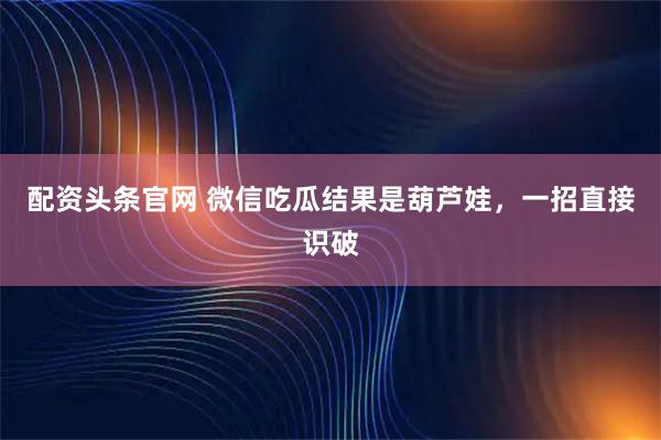 配资头条官网 微信吃瓜结果是葫芦娃，一招直接识破