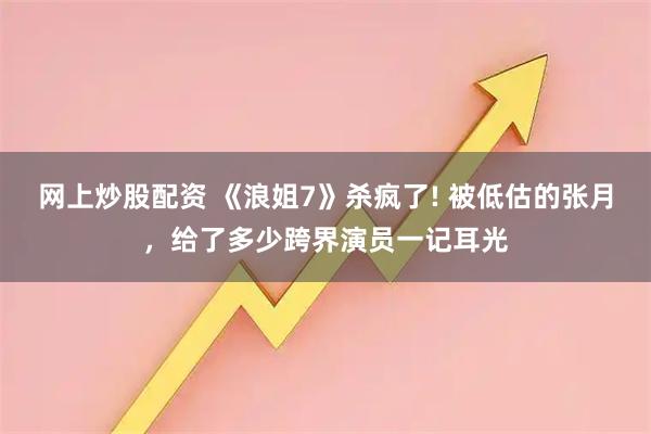 网上炒股配资 《浪姐7》杀疯了! 被低估的张月，给了多少跨界演员一记耳光